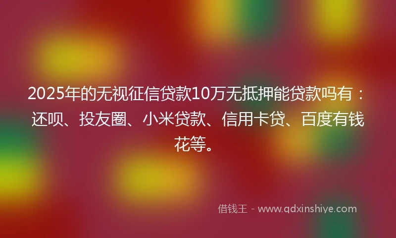 2025年的无视征信贷款10万无抵押能贷款吗有：还呗、投友圈、小米贷款、信用卡贷、百度有钱花等。