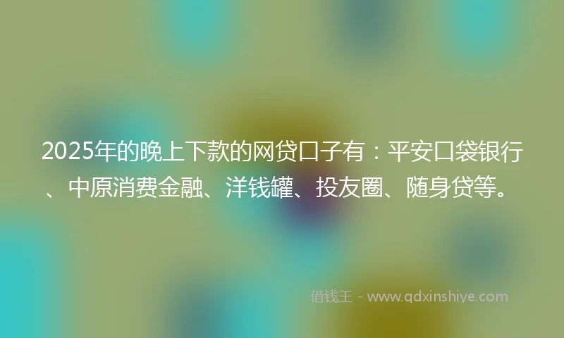 2025年的晚上下款的网贷口子有：平安口袋银行、中原消费金融、洋钱罐、投友圈、随身贷等。