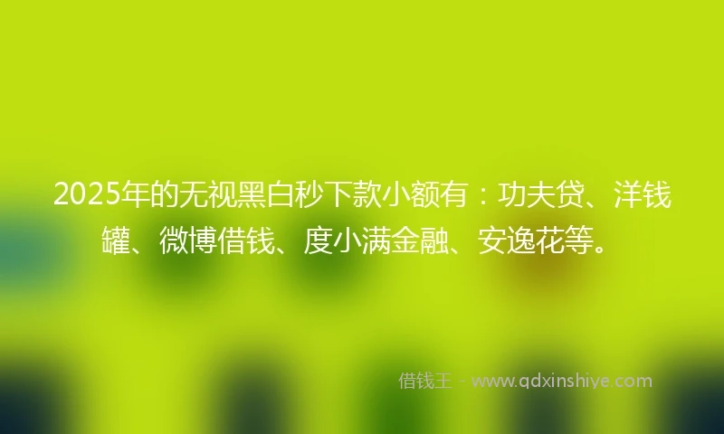 2025年的无视黑白秒下款小额有:功夫贷、洋钱罐、微博借钱、度小满金融、安逸花等。