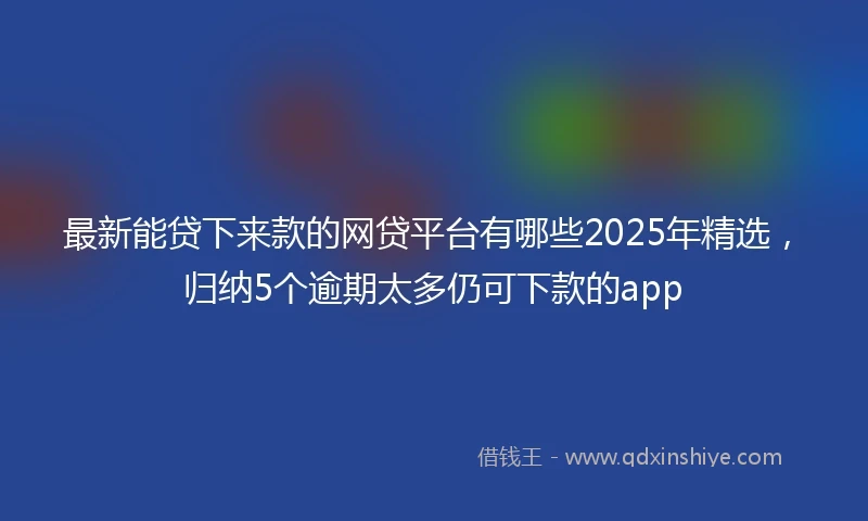 最新能贷下来款的网贷平台有哪些2025年精选，归纳5个逾期太多仍可下款的app
