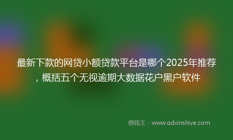 最新下款的网贷小额贷款平台是哪个2025年推荐,概括五个无视逾期大数据花户黑户软件