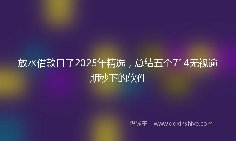 放水借款口子2025年精选，总结五个714无视逾期秒下的软件