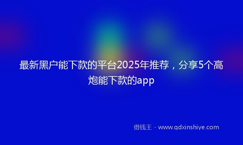 最新黑户能下款的平台2025年推荐,分享5个高炮能下款的app