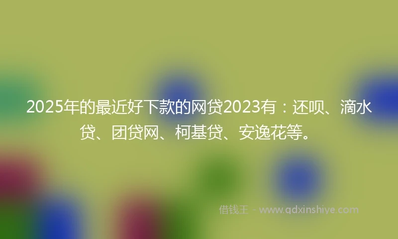 2025年的最近好下款的网贷2023有:还呗、滴水贷、团贷网、柯基贷、安逸花等。