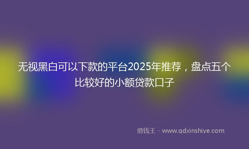 无视黑白可以下款的平台2025年推荐，盘点五个比较好的小额贷款口子