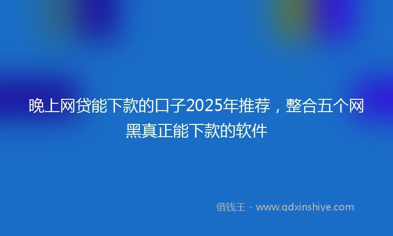 晚上网贷能下款的口子2025年推荐，整合五个网黑真正能下款的软件