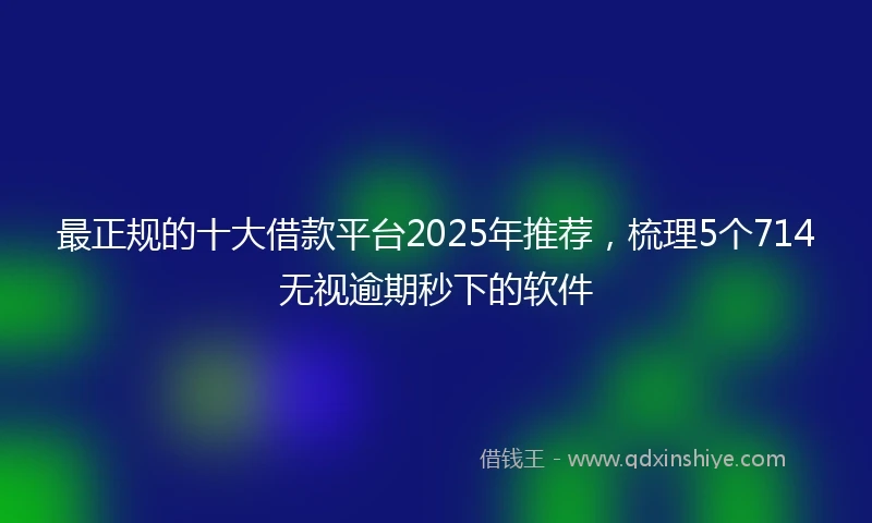 最正规的十大借款平台2025年推荐，梳理5个714无视逾期秒下的软件