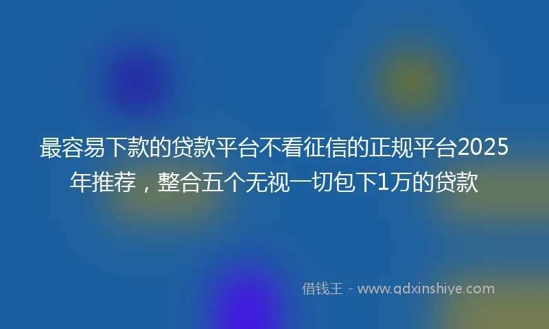 最容易下款的贷款平台不看征信的正规平台2025年推荐，整合五个无视一切包下1万的贷款