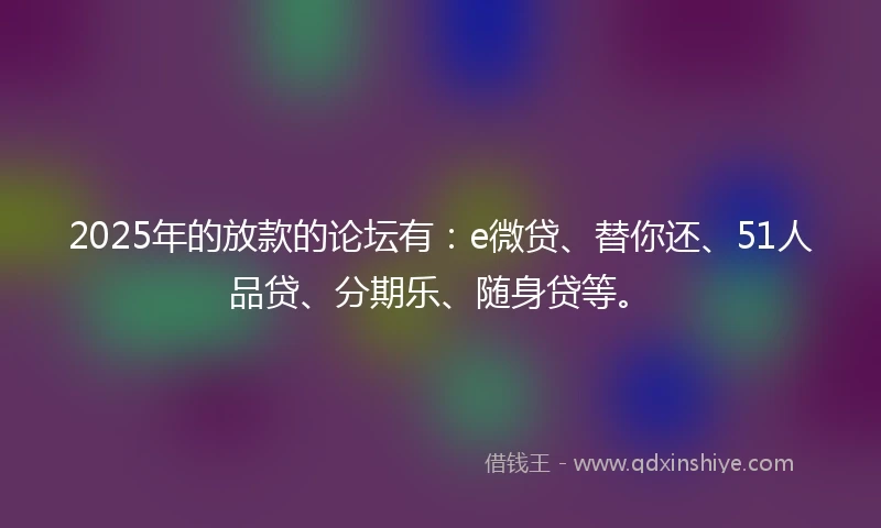 2025年的放款的论坛有：e微贷、替你还、51人品贷、分期乐、随身贷等。
