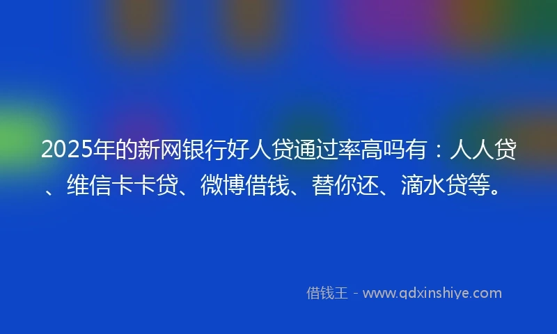 2025年的新网银行好人贷通过率高吗有：人人贷、维信卡卡贷、微博借钱、替你还、滴水贷等。