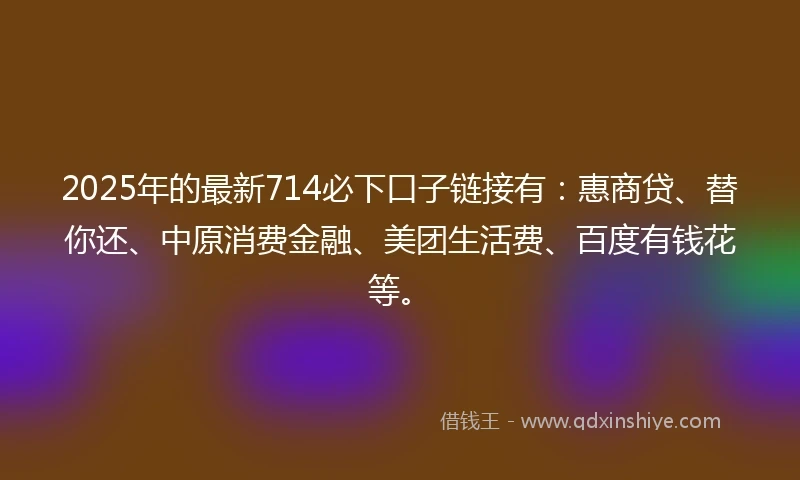 2025年的最新714必下口子链接有：惠商贷、替你还、中原消费金融、美团生活费、百度有钱花等。