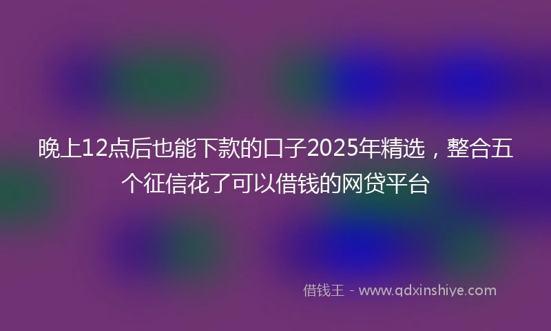 晚上12点后也能下款的口子2025年精选，整合五个征信花了可以借钱的网贷平台