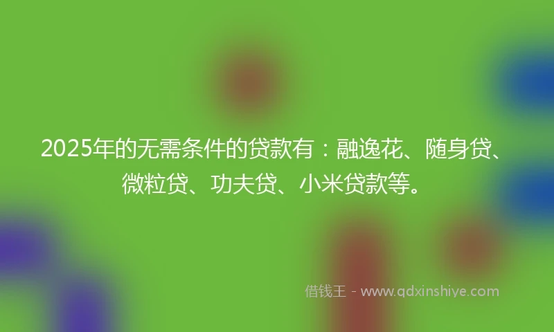 2025年的无需条件的贷款有：融逸花、随身贷、微粒贷、功夫贷、小米贷款等。
