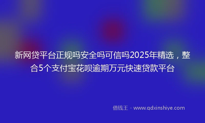 新网贷平台正规吗安全吗可信吗2025年精选，整合5个支付宝花呗逾期万元快速贷款平台