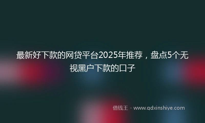 最新好下款的网贷平台2025年推荐,盘点5个无视黑户下款的口子