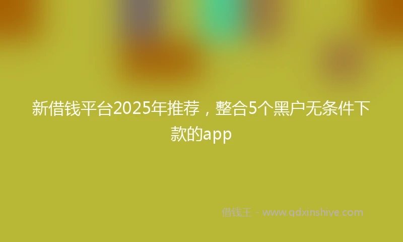 新借钱平台2025年推荐，整合5个黑户无条件下款的app
