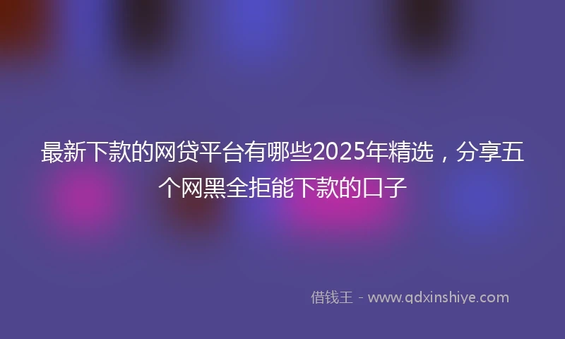 最新下款的网贷平台有哪些2025年精选，分享五个网黑全拒能下款的口子