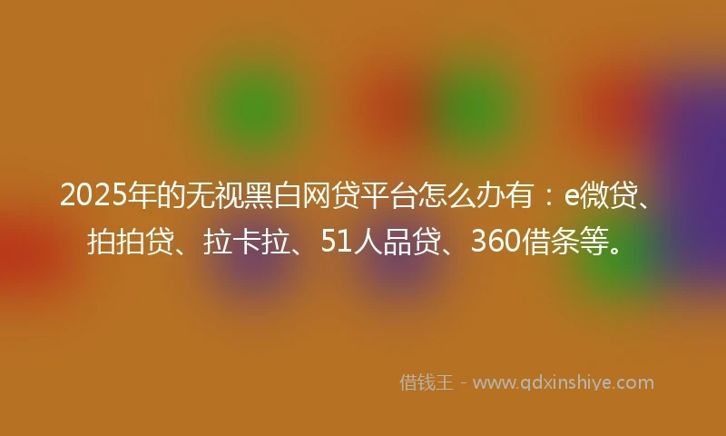 2025年的无视黑白网贷平台怎么办有：e微贷、拍拍贷、拉卡拉、51人品贷、360借条等。