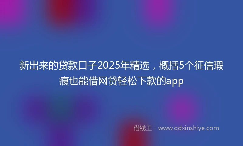 新出来的贷款口子2025年精选,概括5个征信瑕疵也能借网贷轻松下款的app