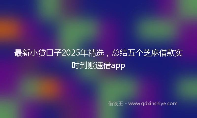 最新小贷口子2025年精选，总结五个芝麻借款实时到账速借app