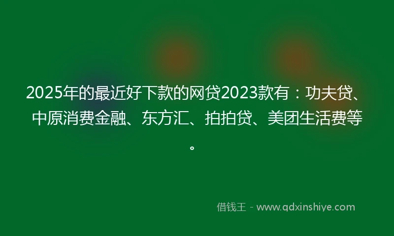 2025年的最近好下款的网贷2023款有：功夫贷、中原消费金融、东方汇、拍拍贷、美团生活费等。