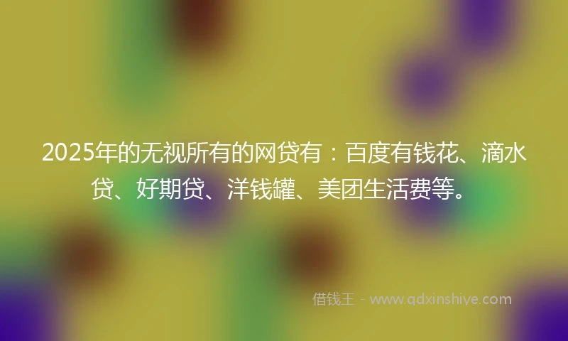 2025年的无视所有的网贷有：百度有钱花、滴水贷、好期贷、洋钱罐、美团生活费等。