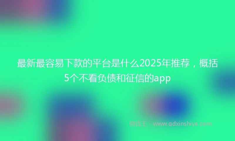 最新最容易下款的平台是什么2025年推荐,概括5个不看负债和征信的app