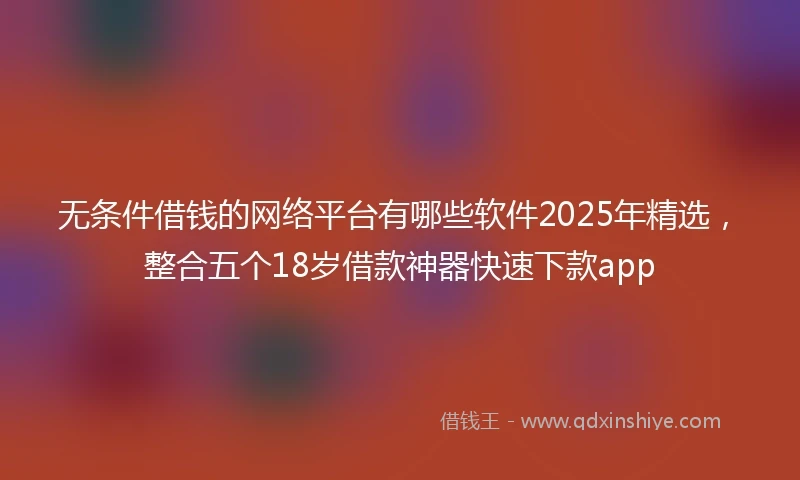 无条件借钱的网络平台有哪些软件2025年精选，整合五个18岁借款神器快速下款app