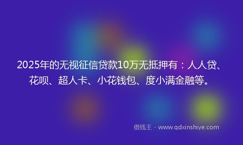 2025年的无视征信贷款10万无抵押有：人人贷、花呗、超人卡、小花钱包、度小满金融等。