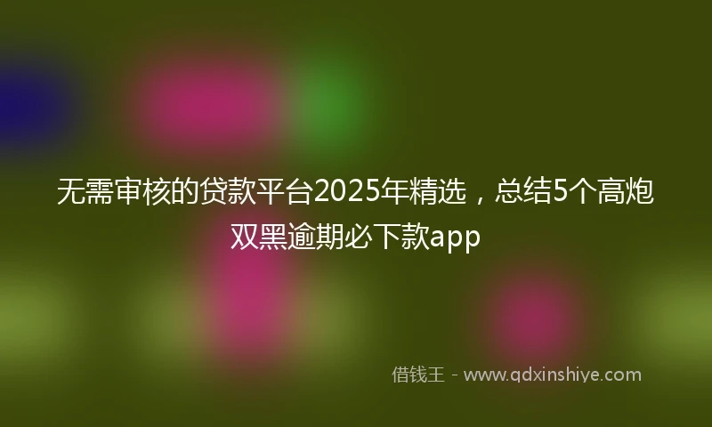 无需审核的贷款平台2025年精选，总结5个高炮双黑逾期必下款app