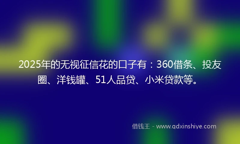 2025年的无视征信花的口子有：360借条、投友圈、洋钱罐、51人品贷、小米贷款等。