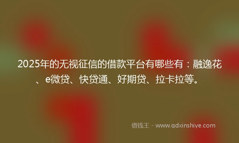 2025年的无视征信的借款平台有哪些有：融逸花、e微贷、快贷通、好期贷、拉卡拉等。