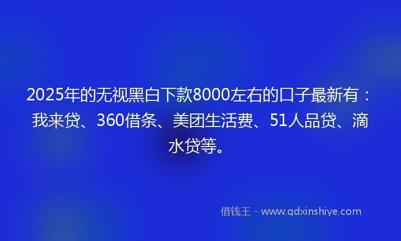 2025年的无视黑白下款8000左右的口子最新有：我来贷、360借条、美团生活费、51人品贷、滴水贷等。