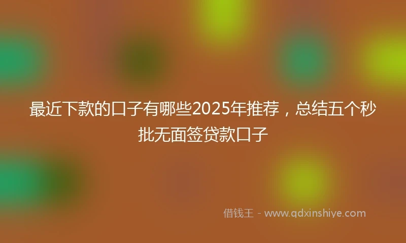 最近下款的口子有哪些2025年推荐，总结五个秒批无面签贷款口子