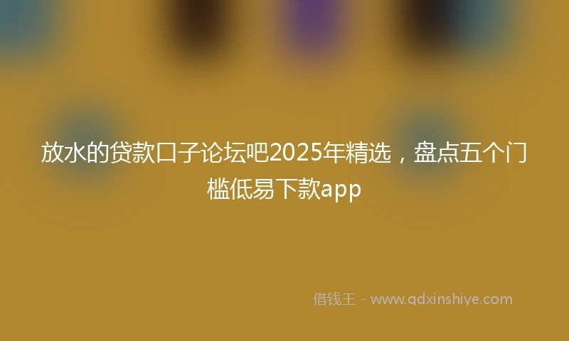 放水的贷款口子论坛吧2025年精选，盘点五个门槛低易下款app