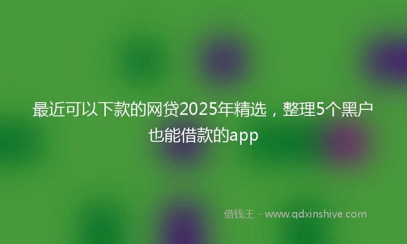 最近可以下款的网贷2025年精选，整理5个黑户也能借款的app