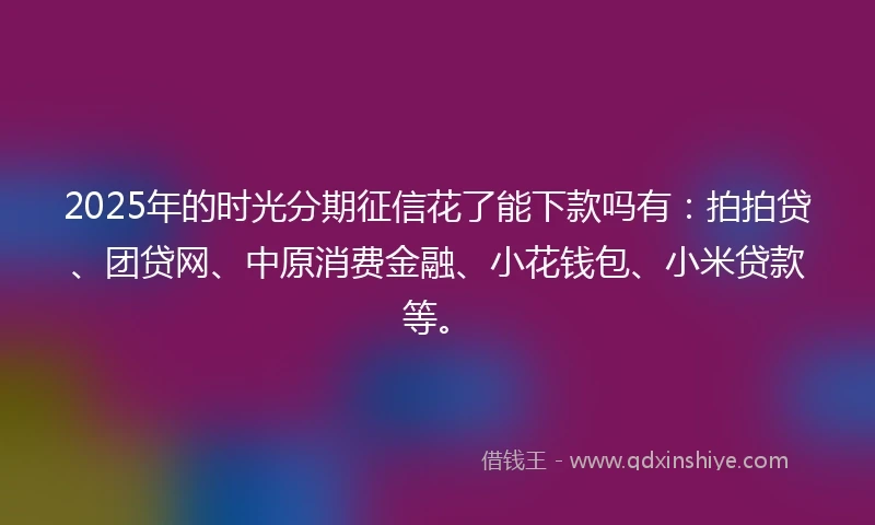 2025年的时光分期征信花了能下款吗有：拍拍贷、团贷网、中原消费金融、小花钱包、小米贷款等。