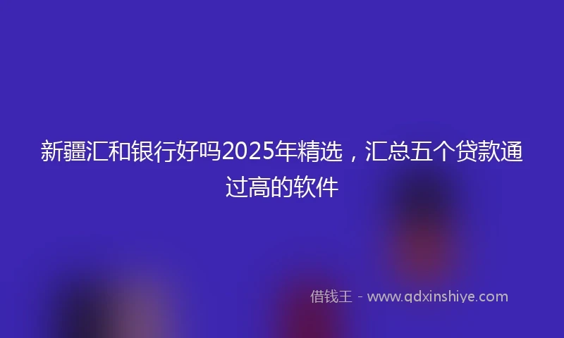 新疆汇和银行好吗2025年精选，汇总五个贷款通过高的软件