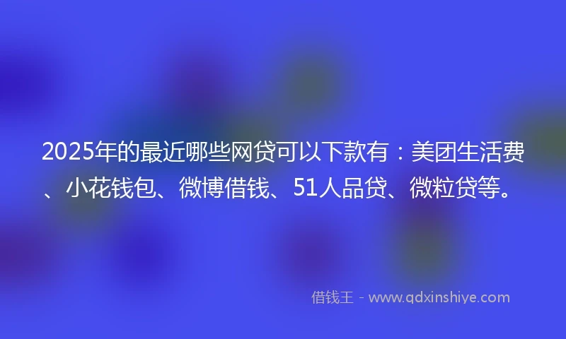 2025年的最近哪些网贷可以下款有：美团生活费、小花钱包、微博借钱、51人品贷、微粒贷等。