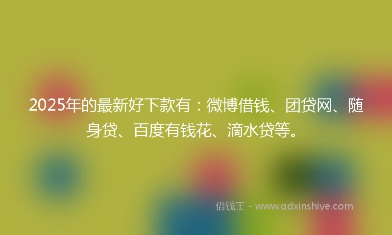 2025年的最新好下款有：微博借钱、团贷网、随身贷、百度有钱花、滴水贷等。
