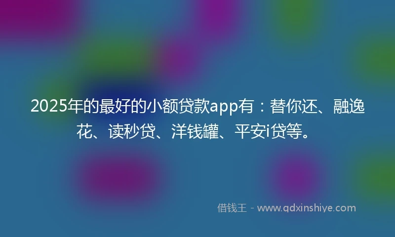 2025年的最好的小额贷款app有：替你还、融逸花、读秒贷、洋钱罐、平安i贷等。
