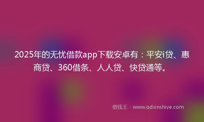 2025年的无忧借款app下载安卓有：平安i贷、惠商贷、360借条、人人贷、快贷通等。