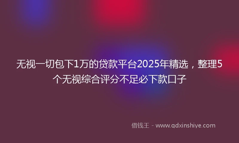 无视一切包下1万的贷款平台2025年精选，整理5个无视综合评分不足必下款口子