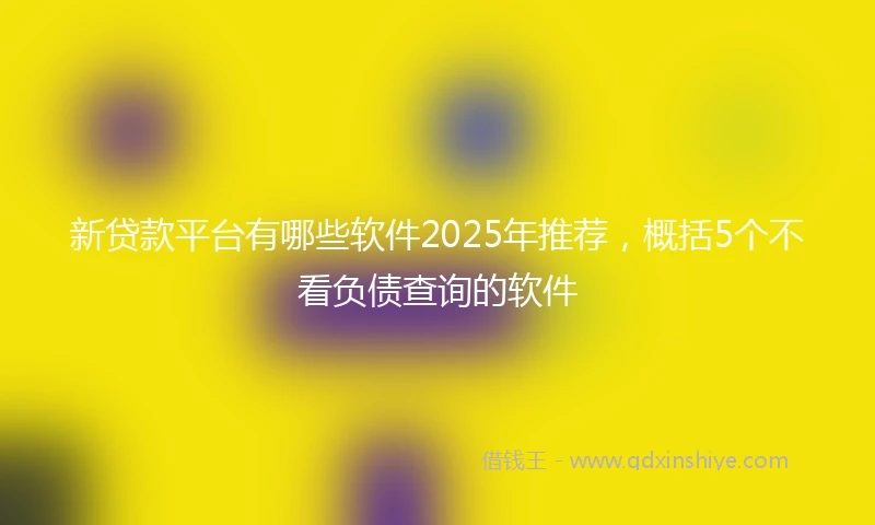 新贷款平台有哪些软件2025年推荐，概括5个不看负债查询的软件