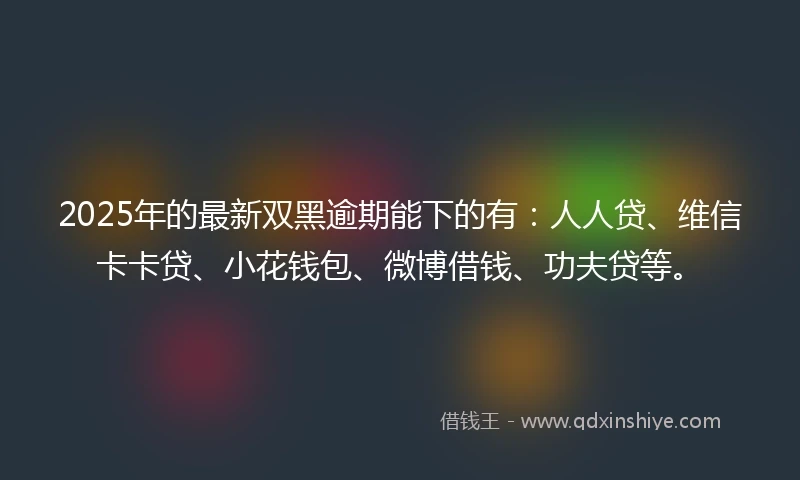 2025年的最新双黑逾期能下的有：人人贷、维信卡卡贷、小花钱包、微博借钱、功夫贷等。