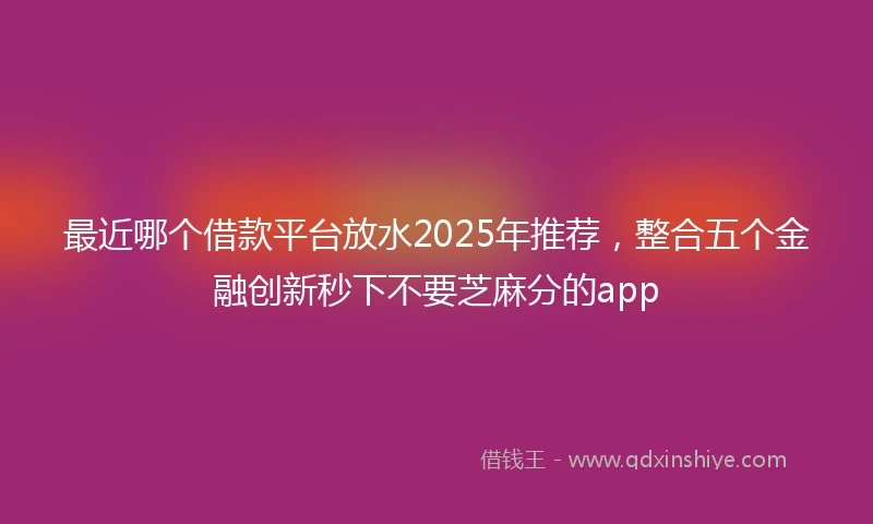 最近哪个借款平台放水2025年推荐，整合五个金融创新秒下不要芝麻分的app