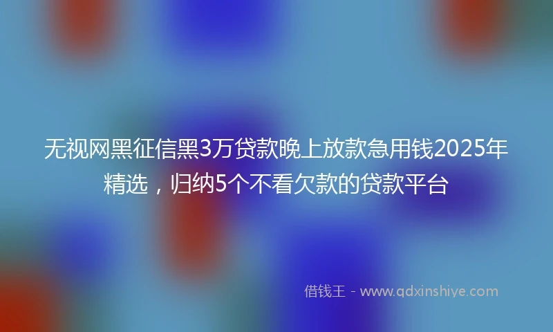 无视网黑征信黑3万贷款晚上放款急用钱2025年精选，归纳5个不看欠款的贷款平台