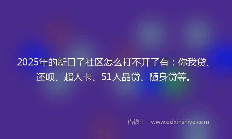 2025年的新口子社区怎么打不开了有：你我贷、还呗、超人卡、51人品贷、随身贷等。