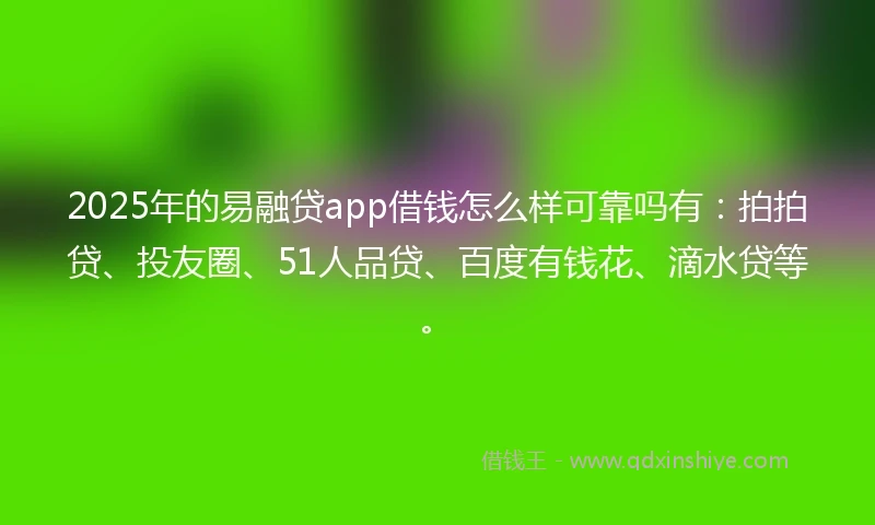 2025年的易融贷app借钱怎么样可靠吗有：拍拍贷、投友圈、51人品贷、百度有钱花、滴水贷等。