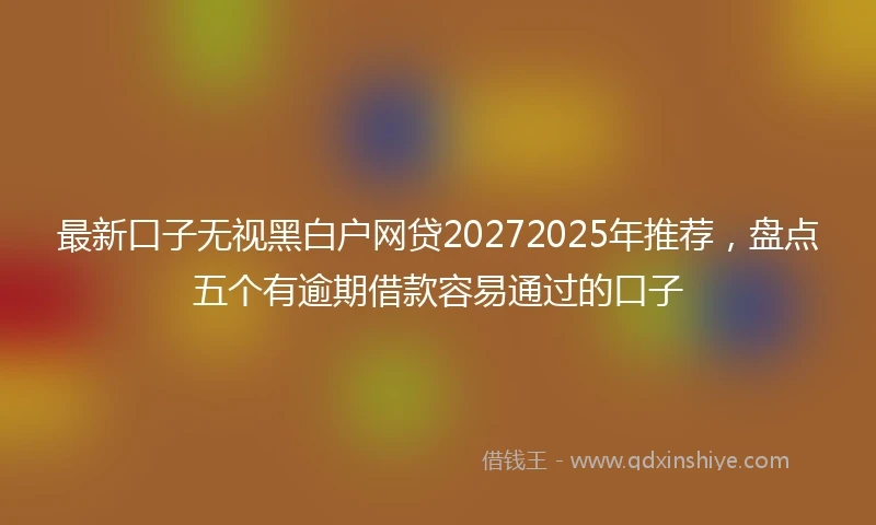 最新口子无视黑白户网贷20272025年推荐，盘点五个有逾期借款容易通过的口子